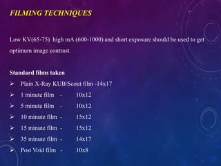 Low KV(65-75) high mA (600-1000) and short exposure should be used to get
optimum image contrast.
Standard films taken
 Plain X-Ray KUB/Scout film -14x17
 1 minute film - 10x12
 5 minute film - 10x12
 10 minute film - 15x12
 15 minute film - 15x12
 35 minute film - 14x17
 Post Void film - 10x8
FILMING TECHNIQUES
 
