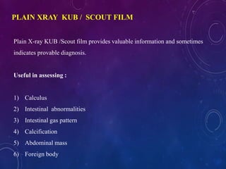 Plain X-ray KUB /Scout film provides valuable information and sometimes
indicates provable diagnosis.
Useful in assessing :
1) Calculus
2) Intestinal abnormalities
3) Intestinal gas pattern
4) Calcification
5) Abdominal mass
6) Foreign body
PLAIN XRAY KUB / SCOUT FILM
 