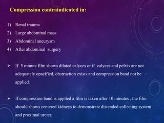 1) Renal trauma
2) Large abdominal mass
3) Abdominal aneurysm
4) After abdominal surgery
 If 5 minute film shows dilated calyces or if calyces and pelvis are not
adequately opacified, obstruction exists and compression band not be
applied.
 If compression band is applied a film is taken after 10 minutes , the film
should shows centered kidneys to demonstrate distended collecting system
and proximal ureter.
Compression contraindicated in:
 