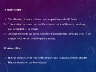 15 minutes film :
1) Visualization of ureter is better in prone position as the fill better.
2) This position reverses curve of the inferior course of the ureters making it
anti-dependent is to gravity.
3) Another method to see ureter is modified trendelenberg technique with 15-20
degrees head low tilt with the patient supine.
30 minute film:
1) It gives complete over view of the urinary tract ; Kidneys,Ureters,Bladder.
Bladder distension can be evaluated
 