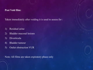 Post Void film:
Taken immediately after voiding it is used to assess for :
1) Residual urine
2) Bladder mucosal lesions
3) Diverticula
4) Bladder tumour
5) Outlet obstruction VUR
Note: All films are taken expiratory phase only
 