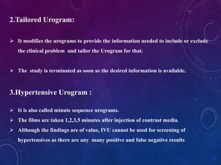 2.Tailored Urogram:
 It modifies the urograms to provide the information needed to include or exclude
the clinical problem and tailor the Urogram for that.
 The study is terminated as soon as the desired information is available.
3.Hypertensive Urogram :
 It is also called minute sequence urograms.
 The films are taken 1,2,3,5 minutes after injection of contrast media.
 Although the findings are of value, IVU cannot be used for screening of
hypertensives as there are any many positive and false negative results
 