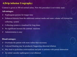 Contrast is given in 500 ml normal saline. Now this procedure is not widely used.
Advantages:
 Nephrogram persists for longer time
 Enhanced dieresis from the additional contrast media and water volume will distend the
collecting system
 Collecting system is visualized for long times
 No significant increase the contrast reactions
 Administration is easy
Disadvantages:
 Overloads the patient with more iodine than necessary
 Calyceal blunting may be produced, Suggesting abnormal dilation
 May lead to pyelosinus extravasations and pain in patients with partial obstruction
 An initial vascular nephrogram is not obtained
4.Drip infusion Urography:
 