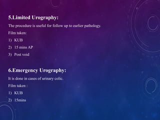 5.Limited Urography:
The procedure is useful for follow up to earlier pathology.
Film taken:
1) KUB
2) 15 mins AP
3) Post void
6.Emergency Urography:
It is done in cases of urinary colic.
Film taken :
1) KUB
2) 15mins
 