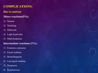 COMPLICATIONS:
Due to contrast
Minor reactions(5%):
1) Nausea
2) Vomiting
3) Mild rash
4) Light head ache
5) Mild dyspnoea
Intermediate reactions (1%):
1) Extensive urticaria
2) Facial oedema
3) Bronchospasm
4) Laryngeal oedema
5) Dyspnoea
6) Hypotension
 