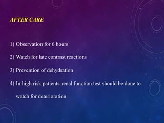 AFTER CARE
1) Observation for 6 hours
2) Watch for late contrast reactions
3) Prevention of dehydration
4) In high risk patients-renal function test should be done to
watch for deterioration
 