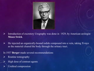  Introduction of excretory Urography was done in 1929, by American urologist
Moses Swick.
 He injected an organically-bound iodide compound into a vein, taking X-rays
as the material cleared the body through the urinary tract.
In 1937 Berger made several recommendations
 Routine tomography
 High dose of contrast agents
 Urethral compression
 