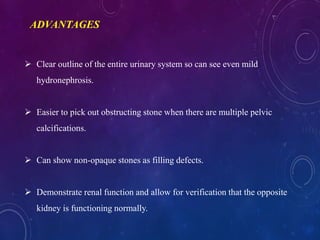  Clear outline of the entire urinary system so can see even mild
hydronephrosis.
 Easier to pick out obstructing stone when there are multiple pelvic
calcifications.
 Can show non-opaque stones as filling defects.
 Demonstrate renal function and allow for verification that the opposite
kidney is functioning normally.
ADVANTAGES
 