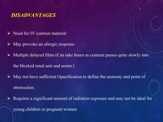  Need for IV contrast material
 May provoke an allergic response
 Multiple delayed films (Can take hours as contrast passes quite slowly into
the blocked renal unit and ureter.)
 May not have sufficient Opacification to define the anatomy and point of
obstruction.
 Requires a significant amount of radiation exposure and may not be ideal for
young children or pregnant women
DISADVANTAGES
 