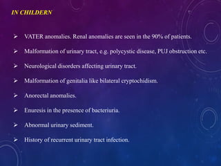 IN CHILDERN
 VATER anomalies. Renal anomalies are seen in the 90% of patients.
 Malformation of urinary tract, e.g. polycystic disease, PUJ obstruction etc.
 Neurological disorders affecting urinary tract.
 Malformation of genitalia like bilateral cryptochidism.
 Anorectal anomalies.
 Enuresis in the presence of bacteriuria.
 Abnormal urinary sediment.
 History of recurrent urinary tract infection.
 