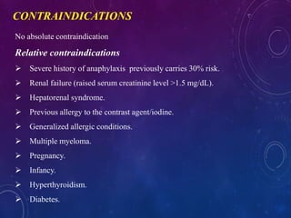 No absolute contraindication
Relative contraindications
 Severe history of anaphylaxis previously carries 30% risk.
 Renal failure (raised serum creatinine level >1.5 mg/dL).
 Hepatorenal syndrome.
 Previous allergy to the contrast agent/iodine.
 Generalized allergic conditions.
 Multiple myeloma.
 Pregnancy.
 Infancy.
 Hyperthyroidism.
 Diabetes.
CONTRAINDICATIONS
 