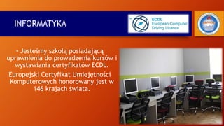 INFORMATYKA
• Jesteśmy szkołą posiadającą
uprawnienia do prowadzenia kursów i
wystawiania certyfikatów ECDL.
Europejski Certyfikat Umiejętności
Komputerowych honorowany jest w
146 krajach świata.
 