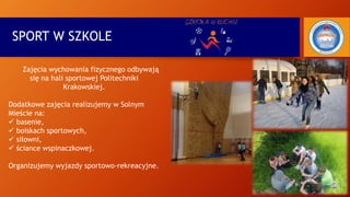 SPORT W SZKOLE
Zajęcia wychowania fizycznego odbywają
się na hali sportowej Politechniki
Krakowskiej.
Dodatkowe zajęcia realizujemy w Solnym
Mieście na:
 basenie,
 boiskach sportowych,
 siłowni,
 ściance wspinaczkowej.
Organizujemy wyjazdy sportowo-rekreacyjne.
 