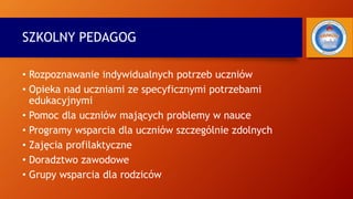 SZKOLNY PEDAGOG
• Rozpoznawanie indywidualnych potrzeb uczniów
• Opieka nad uczniami ze specyficznymi potrzebami
edukacyjnymi
• Pomoc dla uczniów mających problemy w nauce
• Programy wsparcia dla uczniów szczególnie zdolnych
• Zajęcia profilaktyczne
• Doradztwo zawodowe
• Grupy wsparcia dla rodziców
 