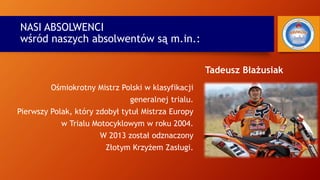 NASI ABSOLWENCI
wśród naszych absolwentów są m.in.:
Tadeusz Błażusiak
Ośmiokrotny Mistrz Polski w klasyfikacji
generalnej trialu.
Pierwszy Polak, który zdobył tytuł Mistrza Europy
w Trialu Motocyklowym w roku 2004.
W 2013 został odznaczony
Złotym Krzyżem Zasługi.
 
