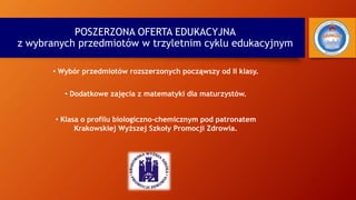 POSZERZONA OFERTA EDUKACYJNA
z wybranych przedmiotów w trzyletnim cyklu edukacyjnym
• Dodatkowe zajęcia z matematyki dla maturzystów.
• Klasa o profilu biologiczno-chemicznym pod patronatem
Krakowskiej Wyższej Szkoły Promocji Zdrowia.
• Wybór przedmiotów rozszerzonych począwszy od II klasy.
 