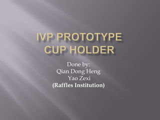 IVP Prototypecup holder Done by:  Qian Dong Heng  Yao Zexi (Raffles Institution) 