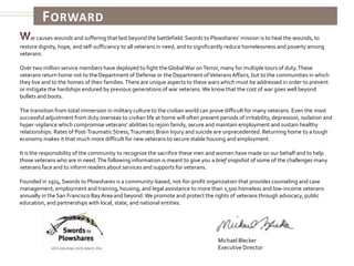 ForwardWar causes wounds and suffering that last beyond the battlefield. Swords to Plowshares’ mission is to heal the wounds, to restore dignity, hope, and self-sufficiency to all veterans in need, and to significantly reduce homelessness and poverty among veterans.Over two million service members have deployed to fight the Global War on Terror, many for multiple tours of duty. These veterans return home not to the Department of Defense or the Department of Veterans Affairs, but to the communities in which they live and to the homes of their families. There are unique aspects to these wars which must be addressed in order to prevent or mitigate the hardships endured by previous generations of war veterans. We know that the cost of war goes well beyond bullets and boots.The transition from total immersion in military culture to the civilian world can prove difficult for many veterans. Even the most successful adjustment from duty overseas to civilian life at home will often present periods of irritability, depression, isolation and hyper-vigilance which compromise veterans’ abilities to rejoin family, secure and maintain employment and sustain healthy relationships. Rates of Post-Traumatic Stress, Traumatic Brain Injury and suicide are unprecedented. Returning home to a tough economy makes it that much more difficult for new veterans to secure stable housing and employment. It is the responsibility of the community to recognize the sacrifice these men and women have made on our behalf and to help those veterans who are in need. The following information is meant to give you a brief snapshot of some of the challenges many veterans face and to inform readers about services and supports for veterans. Founded in 1974, Swords to Plowshares is a community-based, not-for-profit organization that provides counseling and case management, employment and training, housing, and legal assistance to more than 1,500 homeless and low-income veterans annually in the San Francisco Bay Area and beyond. We promote and protect the rights of veterans through advocacy, public education, and partnerships with local, state, and national entities.Michael BleckerExecutive Director