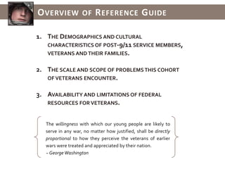 Overview of Reference GuideThe Demographics and cultural characteristics of post-9/11 service members, veterans and their families.The scale and scope of problems this cohort of veterans encounter.Availability and limitations of federal resources for veterans.The willingness with which our young people are likely to serve in any war, no matter how justified, shall be directly proportional to how they perceive the veterans of earlier wars were treated and appreciated by their nation.            ~ George Washington