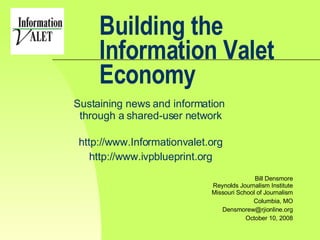 Building the Information Valet Economy Sustaining news and information  through a shared-user network http://www.Informationvalet.org http://www.ivpblueprint.org Bill Densmore Reynolds Journalism Institute Missouri School of Journalism Columbia, MO [email_address] October 10, 2008 