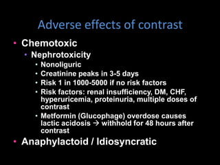 Adverse effects of contrast
• Chemotoxic
• Nephrotoxicity
• Nonoliguric
• Creatinine peaks in 3-5 days
• Risk 1 in 1000-5000 if no risk factors
• Risk factors: renal insufficiency, DM, CHF,
hyperuricemia, proteinuria, multiple doses of
contrast
• Metformin (Glucophage) overdose causes
lactic acidosis  withhold for 48 hours after
contrast
• Anaphylactoid / Idiosyncratic
 