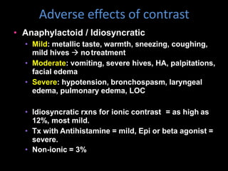 Adverse effects of contrast
• Anaphylactoid / Idiosyncratic
• Mild: metallic taste, warmth, sneezing, coughing,
mild hives  notreatment
• Moderate: vomiting, severe hives, HA, palpitations,
facial edema
• Severe: hypotension, bronchospasm, laryngeal
edema, pulmonary edema, LOC
• Idiosyncratic rxns for ionic contrast = as high as
12%, most mild.
• Tx with Antihistamine = mild, Epi or beta agonist =
severe.
• Non-ionic = 3%
 