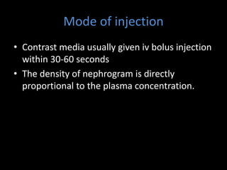Mode of injection
• Contrast media usually given iv bolus injection
within 30-60 seconds
• The density of nephrogram is directly
proportional to the plasma concentration.
 