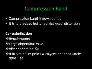 Compression Band
• Compression band is now applied.
• It is to produce better pelvicalyceal distention
Contraindication
Renal trauma
Large abdominal mass
After abdominal Sx
If in 5 min film pelvis & calyces not adequately
opacified
 
