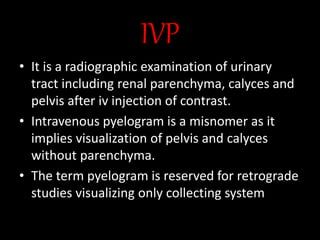 IVP
• It is a radiographic examination of urinary
tract including renal parenchyma, calyces and
pelvis after iv injection of contrast.
• Intravenous pyelogram is a misnomer as it
implies visualization of pelvis and calyces
without parenchyma.
• The term pyelogram is reserved for retrograde
studies visualizing only collecting system
 