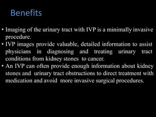 Benefits
• Imaging of the urinary tract with IVP is a minimally invasive
procedure.
• IVP images provide valuable, detailed information to assist
physicians in diagnosing and treating urinary tract
conditions from kidney stones to cancer.
• An IVP can often provide enough information about kidney
stones and urinary tract obstructions to direct treatment with
medication and avoid more invasive surgical procedures.
 