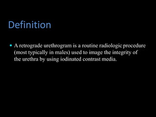Definition
 A retrograde urethrogram is a routine radiologicprocedure
(most typically in males) used to image the integrity of
the urethra by using iodinated contrast media.
 