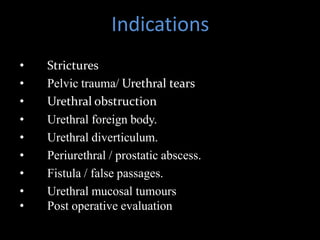 Indications
• Strictures
• Pelvic trauma/ Urethral tears
• Urethral obstruction
• Urethral foreign body.
• Urethral diverticulum.
• Periurethral / prostatic abscess.
• Fistula / false passages.
• Urethral mucosal tumours
• Post operative evaluation
 
