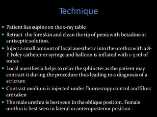 Technique
 Patient lies supineon thex-ray table
 Retract the foreskin and clean the tipof penis with betadineor
antisepticsolution.
 Inject a small amountof local anesthetic into the urethrawith a 8-
F Foley catheter or syringe and balloon is inflated with 1-3 ml of
water.
 Local anesthesia helps to relax thesphincteras the patient may
contract it during the procedure thus leading to a diagnosis of a
stricture
 Contrast medium is injected under fluoroscopy control andfilms
are taken
 The male urethra is best seen in theobliqueposition. Female
urethra is best seen in lateral oranteroposterior position .
 