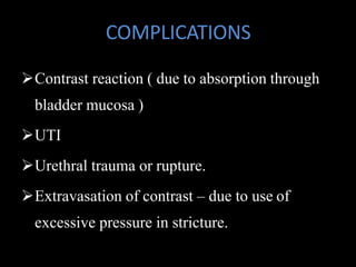 COMPLICATIONS
Contrast reaction ( due to absorption through
bladder mucosa )
UTI
Urethral trauma or rupture.
Extravasation of contrast – due to use of
excessive pressure in stricture.
 