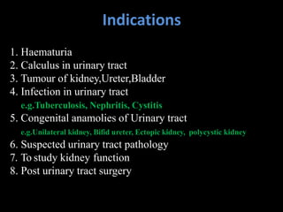 Indications
1. Haematuria
2. Calculus in urinary tract
3. Tumour of kidney,Ureter,Bladder
4. Infection in urinary tract
e.g.Tuberculosis, Nephritis, Cystitis
5. Congenital anamolies of Urinary tract
e.g.Unilateral kidney, Bifid ureter, Ectopic kidney, polycystic kidney
6. Suspected urinary tract pathology
7. To study kidney function
8. Post urinary tract surgery
 