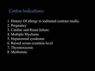 Contra-Indications:
1. History Of allergy to iodinated contrast media.
2. Pregnancy
3. Cardiac and Renal failure.
4. Multiple Myeloma
5. Hepatorenal syndrome
6. Raised serum creatinin level
7. Thyrotoxicosis
8. Metformin
 