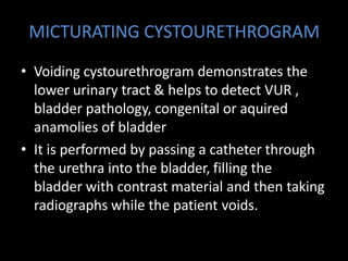 MICTURATING CYSTOURETHROGRAM
• Voiding cystourethrogram demonstrates the
lower urinary tract & helps to detect VUR ,
bladder pathology, congenital or aquired
anamolies of bladder
• It is performed by passing a catheter through
the urethra into the bladder, filling the
bladder with contrast material and then taking
radiographs while the patient voids.
 