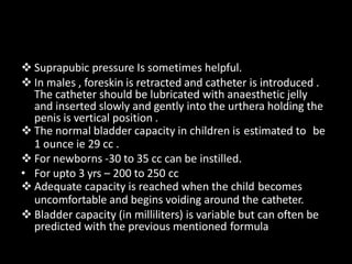  Suprapubic pressure Is sometimes helpful.
 In males , foreskin is retracted and catheter is introduced .
The catheter should be lubricated with anaesthetic jelly
and inserted slowly and gently into the urthera holding the
penis is vertical position .
 The normal bladder capacity in children is estimated to be
1 ounce ie 29 cc .
 For newborns -30 to 35 cc can be instilled.
• For upto 3 yrs – 200 to 250 cc
 Adequate capacity is reached when the child becomes
uncomfortable and begins voiding around the catheter.
 Bladder capacity (in milliliters) is variable but can often be
predicted with the previous mentioned formula
 