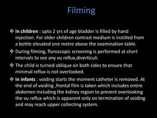 Filming
 In children : upto 2 yrs of age bladder is filled by hand
injection. For older children contrast medium is instilled from
a bottle elevated one metre above the examination table.
 During filming, fluroscopic screening is performed at short
intervals to see any vu reflux,diverticuli.
 The child is turned oblique on both sides to ensure that
minimal reflux is not overlooked.
 In infants : voiding starts the moment catheter is removed. At
the end of voiding ,frontal film is taken which includes entire
abdomen including the kidney region to prevent overlooking
the vu reflux which is apparent only on termination of voiding
and may reach upper collecting system.
 
