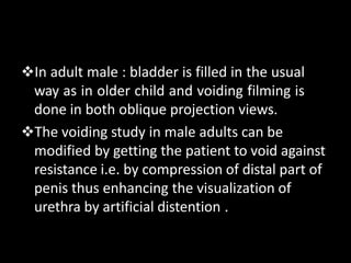 In adult male : bladder is filled in the usual
way as in older child and voiding filming is
done in both oblique projection views.
The voiding study in male adults can be
modified by getting the patient to void against
resistance i.e. by compression of distal part of
penis thus enhancing the visualization of
urethra by artificial distention .
 