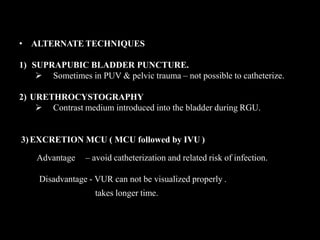 • ALTERNATE TECHNIQUES
1) SUPRAPUBIC BLADDER PUNCTURE.
 Sometimes in PUV & pelvic trauma – not possible to catheterize.
2) URETHROCYSTOGRAPHY
 Contrast medium introduced into the bladder during RGU.
3)EXCRETION MCU ( MCU followed by IVU )
Advantage – avoid catheterization and related risk of infection.
Disadvantage - VUR can not be visualized properly .
takes longer time.
 