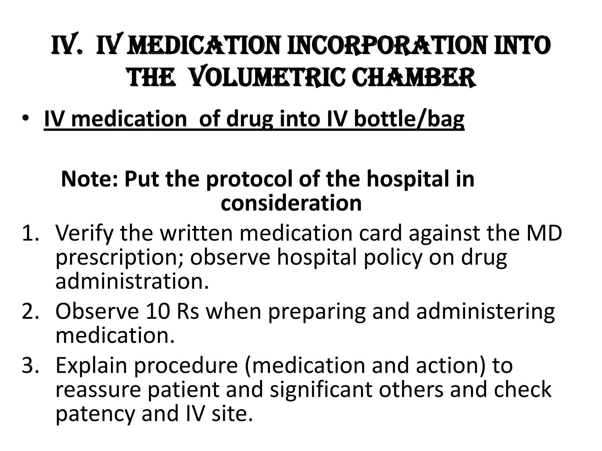 4. Verify for skin test of drug for IV incorporation 	(if skin testing is necessary)5. Do hand hygiene before and after the procedure.6. Prepare the necessary materials needed for the 	procedure such as: tray, syringes needed, right 	drug to be incorporated either in vial or 	ampule.7. Disinfect injection port of the vial and the ampule 	before breaking then aspirate the right dose 	asseptically.8. Remove the cover of the administration set, 	maintain sterility and incorporate prepared drug 	into the airway aseptically. Recap airway after.