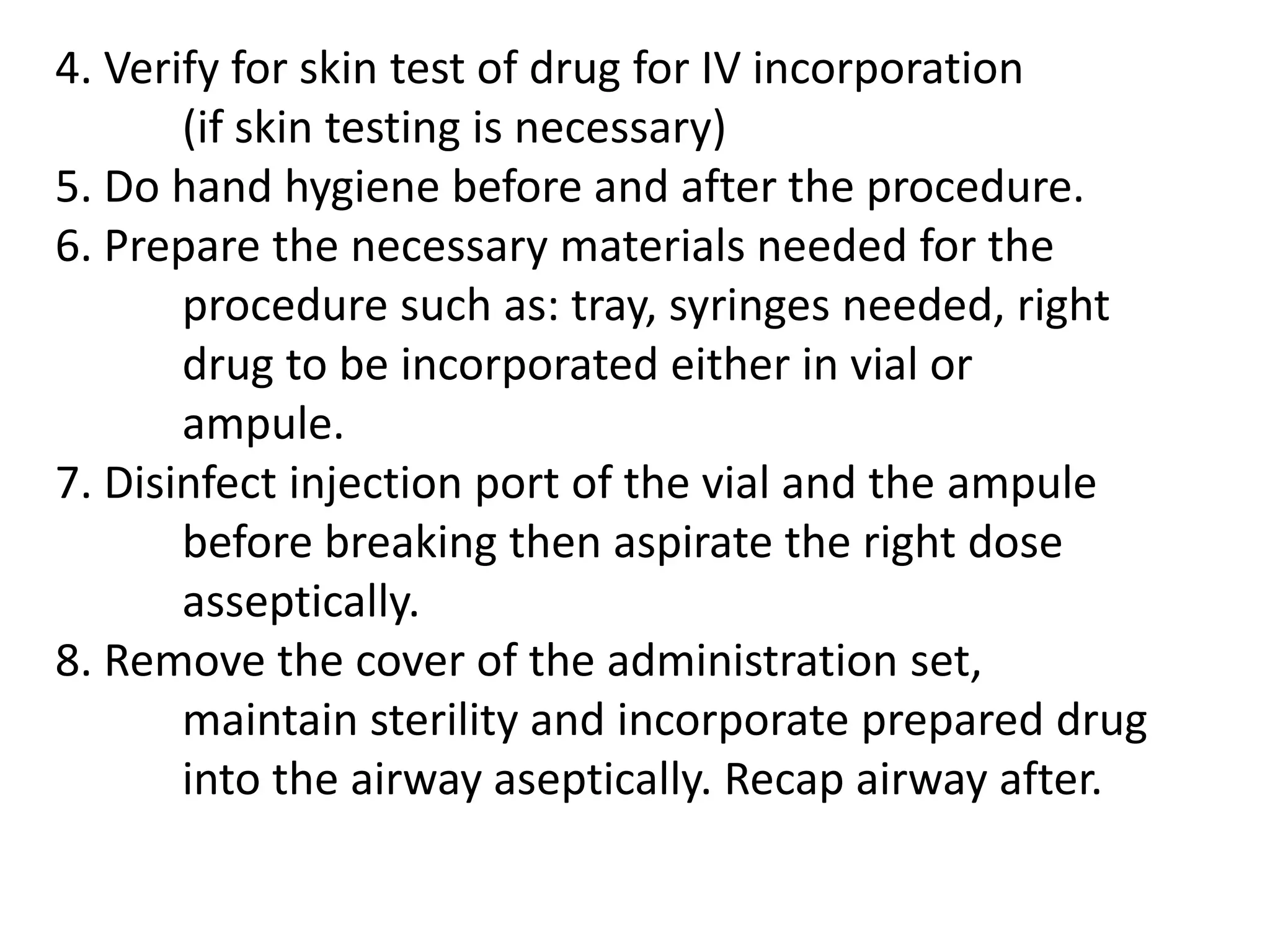 Note: If the administration set has no airway, pull 	out the set and incorporate the prepared drug and   	re-spike the IV set to the bottle then place the 	label (all these should be done aseptically)9. Swirl the IV bottle to mix the drug with IVF and 	regulate the flow rate accordingly.10. Observe for 5-10 min for any drug interaction 	while reassuring the patient, monitor VS.11. Discard sharp and other wastes according to 	Health care Waste management (DOH/DENR)12. Document the procedure done on the patient’s 	chart.