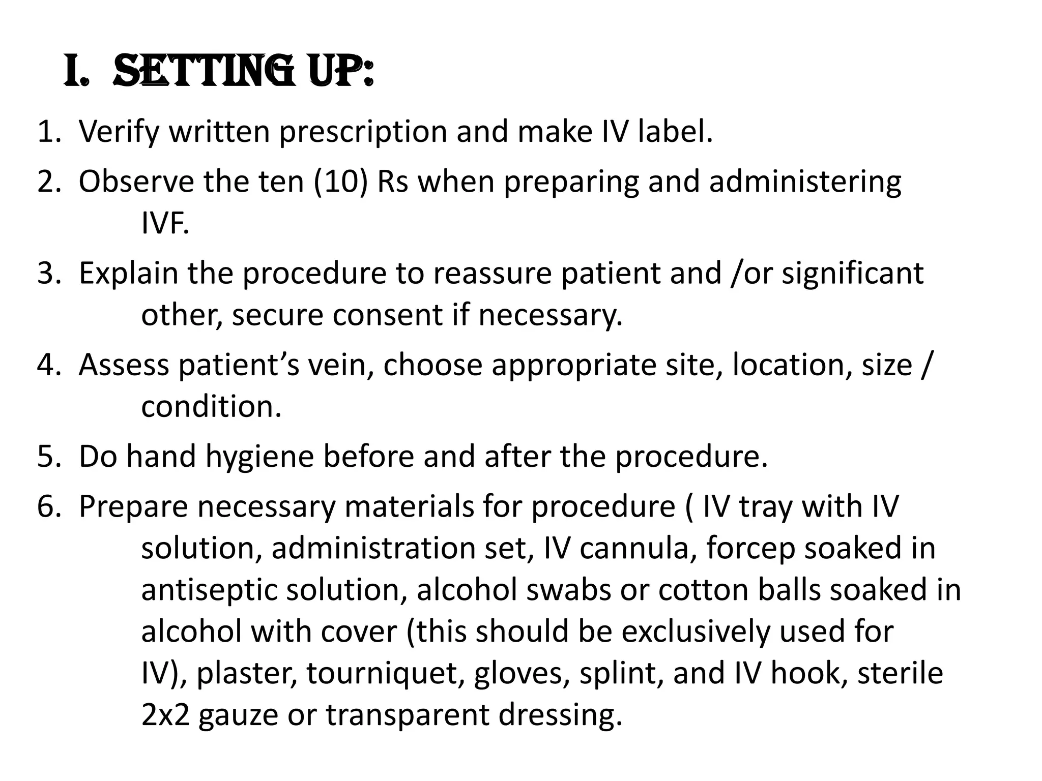 I.  Setting up:1.  Verify written prescription and make IV label.2.  Observe the ten (10) Rs when preparing and administering  	IVF.3.  Explain the procedure to reassure patient and /or significant 	other, secure consent if necessary.4.  Assess patient’s vein, choose appropriate site, location, size / 	condition.5.  Do hand hygiene before and after the procedure.6.  Prepare necessary materials for procedure ( IV tray with IV 	solution, administration set, IV cannula, forcep soaked in 	antiseptic solution, alcohol swabs or cotton balls soaked in  	alcohol with cover (this should be exclusively used for 	IV), plaster, tourniquet, gloves, splint, and IV hook, sterile 	2x2 gauze or transparent dressing.