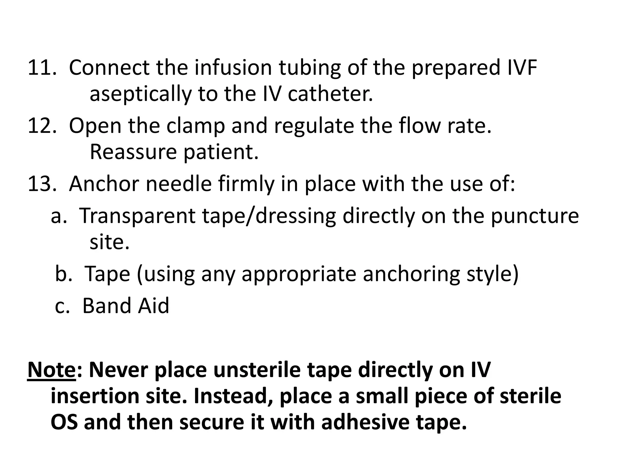 14.  Tape a small loop of IV tubing for additional 	anchoring. Apply splint, if needed.15.  Calibrate the IV fluid bottle and regulate flow of 	infusion according to prescribed duration. 16.  Label on IV tape near the IV site to indicate the 	date of insertion, type and gauge of IV catheter 	and countersign.17.  Label with plaster on the IV tubing to indicate 	the date when to change the IV tubing.18.  Observe patient and report any untoward effect.19.  Discard sharps and waste according to Health 	Care Waste Management (DOH/DENR). 20.  Document in the patient’s chart and endorse to 	incoming shift.