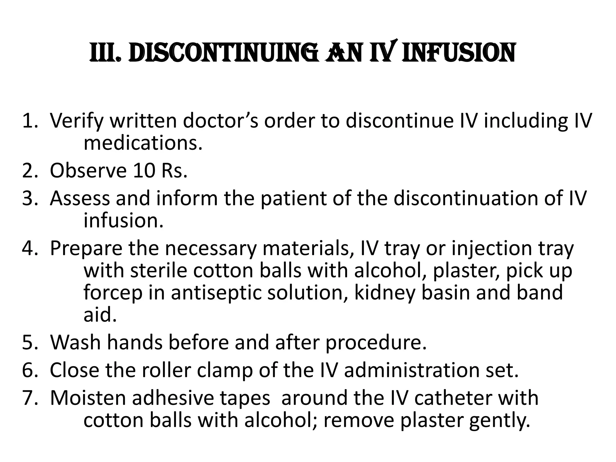 8. Use pick up forcep to get cotton ball with alcohol and without applying pressure, remove needle or IV catheter then immediately apply pressure over the venipuncture site.9. Inspect IV catheter for completeness.10. Place dressing over the venipuncture site.11. Discard all waste materials including the IV cannula according to Health Care Waste Management (DOH/DENR)12. Reassure patient.13. Document time of discontinuance, status of insertion 	site and integrity of IV catheter and endorse accordingly.