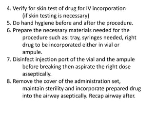Note: If the administration set has no airway, pull 	out the set and incorporate the prepared drug and   	re-spike the IV set to the bottle then place the 	label (all these should be done aseptically)9. Swirl the IV bottle to mix the drug with IVF and 	regulate the flow rate accordingly.10. Observe for 5-10 min for any drug interaction 	while reassuring the patient, monitor VS.11. Discard sharp and other wastes according to 	Health care Waste management (DOH/DENR)12. Document the procedure done on the patient’s 	chart.