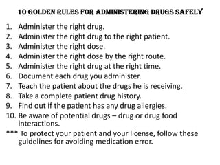 10 Golden rules for administering drugs safelyAdminister the right drug.Administer the right drug to the right patient. Administer the right dose.Administer the right dose by the right route.Administer the right drug at the right time.Document each drug you administer.Teach the patient about the drugs he is receiving.Take a complete patient drug history.Find out if the patient has any drug allergies.Be aware of potential drugs – drug or drug food interactions. *** To protect your patient and your license, follow these guidelines for avoiding medication error.