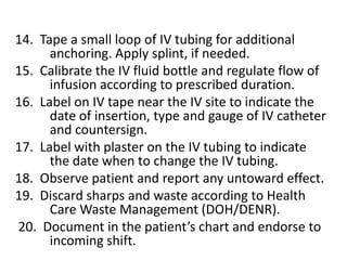 III. Discontinuing an IV infusion1.  Verify written doctor’s order to discontinue IV including IV 	medications.2.  Observe 10 Rs.3.  Assess and inform the patient of the discontinuation of IV 	infusion.4.  Prepare the necessary materials, IV tray or injection tray 	with sterile cotton balls with alcohol, plaster, pick up 	forcep in antiseptic solution, kidney basin and band 	aid.5.  Wash hands before and after procedure.6.  Close the roller clamp of the IV administration set.7.  Moisten adhesive tapes  around the IV catheter with 	cotton balls with alcohol; remove plaster gently.