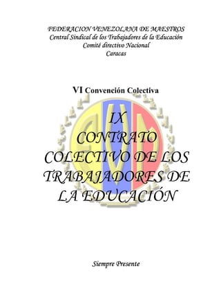 FEDERACION VENEZOLANA DE MAESTROS
Central Sindical de los Trabajadores de la Educación
             Comité directivo Nacional
                       Caracas




         VI Convención Colectiva


       IX
    CONTRATO
COLECTIVO DE LOS
TRABAJADORES DE
  LA EDUCACIÓN


                 Siempre Presente
 